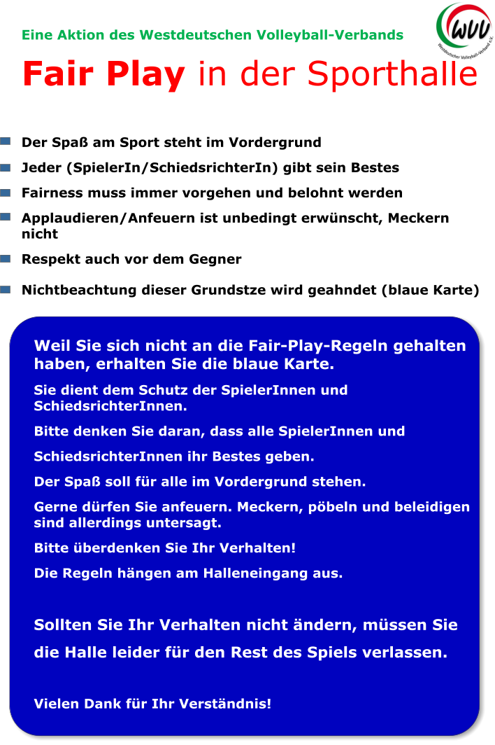 Eine Aktion des Westdeutschen Volleyball-Verbands Fair Play in der Sporthalle  Der Spaß am Sport steht im Vordergrund Jeder (SpielerIn/SchiedsrichterIn) gibt sein Bestes Fairness muss immer vorgehen und belohnt werden Applaudieren/Anfeuern ist unbedingt erwünscht, Meckern nicht Respekt auch vor dem Gegner  Nichtbeachtung dieser Grundstze wird geahndet (blaue Karte)  Weil Sie sich nicht an die Fair-Play-Regeln gehalten haben, erhalten Sie die blaue Karte. Sie dient dem Schutz der SpielerInnen und SchiedsrichterInnen. Bitte denken Sie daran, dass alle SpielerInnen und SchiedsrichterInnen ihr Bestes geben. Der Spaß soll für alle im Vordergrund stehen. Gerne dürfen Sie anfeuern. Meckern, pöbeln und beleidigen sind allerdings untersagt. Bitte überdenken Sie Ihr Verhalten! Die Regeln hängen am Halleneingang aus.  Sollten Sie Ihr Verhalten nicht ändern, müssen Sie die Halle leider für den Rest des Spiels verlassen.  Vielen Dank für Ihr Verständnis!