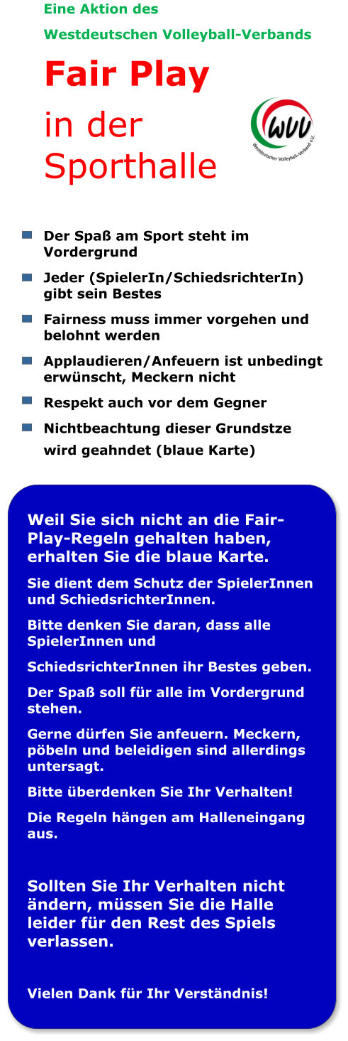 Eine Aktion des  Westdeutschen Volleyball-Verbands Fair Play in der Sporthalle  Der Spaß am Sport steht im Vordergrund Jeder (SpielerIn/SchiedsrichterIn) gibt sein Bestes Fairness muss immer vorgehen und belohnt werden Applaudieren/Anfeuern ist unbedingt erwünscht, Meckern nicht Respekt auch vor dem Gegner  Nichtbeachtung dieser Grundstze wird geahndet (blaue Karte)  Weil Sie sich nicht an die Fair-Play-Regeln gehalten haben, erhalten Sie die blaue Karte. Sie dient dem Schutz der SpielerInnen und SchiedsrichterInnen. Bitte denken Sie daran, dass alle SpielerInnen und SchiedsrichterInnen ihr Bestes geben. Der Spaß soll für alle im Vordergrund stehen. Gerne dürfen Sie anfeuern. Meckern, pöbeln und beleidigen sind allerdings untersagt. Bitte überdenken Sie Ihr Verhalten! Die Regeln hängen am Halleneingang aus.  Sollten Sie Ihr Verhalten nicht ändern, müssen Sie die Halle leider für den Rest des Spiels verlassen.  Vielen Dank für Ihr Verständnis!