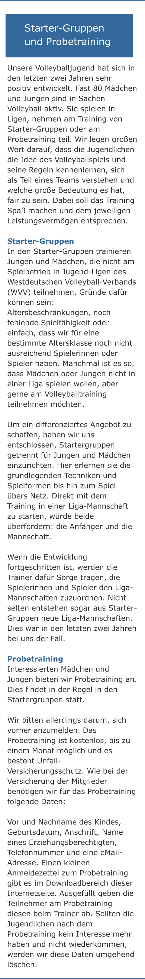 Informationen zu Starter-Gruppen und zum Probetraining Unsere Volleyballjugend hat sich in den letzten zwei Jahren sehr positiv entwickelt. Fast 80 Mädchen und Jungen sind in Sachen Volleyball aktiv. Sie spielen in Ligen, nehmen am Training von Starter-Gruppen oder am Probetraining teil. Wir legen großen Wert darauf, dass die Jugendlichen die Idee des Volleyballspiels und seine Regeln kennenlernen, sich als Teil eines Teams verstehen und welche große Bedeutung es hat, fair zu sein. Dabei soll das Training Spaß machen und dem jeweiligen Leistungsvermögen entsprechen.  Starter-Gruppen In den Starter-Gruppen trainieren Jungen und Mädchen, die nicht am Spielbetrieb in Jugend-Ligen des Westdeutschen Volleyball-Verbands (WVV) teilnehmen. Gründe dafür können sein: Altersbeschränkungen, noch fehlende Spielfähigkeit oder einfach, dass wir für eine bestimmte Altersklasse noch nicht ausreichend Spielerinnen oder Spieler haben. Manchmal ist es so, dass Mädchen oder Jungen nicht in einer Liga spielen wollen, aber gerne am Volleyballtraining teilnehmen möchten.  Um ein differenziertes Angebot zu schaffen, haben wir uns entschlossen, Startergruppen getrennt für Jungen und Mädchen einzurichten. Hier erlernen sie die grundlegenden Techniken und Spielformen bis hin zum Spiel übers Netz. Direkt mit dem Training in einer Liga-Mannschaft zu starten, würde beide überfordern: die Anfänger und die Mannschaft.   Wenn die Entwicklung fortgeschritten ist, werden die Trainer dafür Sorge tragen, die Spielerinnen und Spieler den Liga-Mannschaften zuzuordnen. Nicht selten entstehen sogar aus Starter-Gruppen neue Liga-Mannschaften. Dies war in den letzten zwei Jahren bei uns der Fall.  Probetraining Interessierten Mädchen und Jungen bieten wir Probetraining an. Dies findet in der Regel in den Startergruppen statt.   Wir bitten allerdings darum, sich vorher anzumelden. Das Probetraining ist kostenlos, bis zu einem Monat möglich und es besteht Unfall-Versicherungsschutz. Wie bei der Versicherung der Mitglieder benötigen wir für das Probetraining folgende Daten:  Vor und Nachname des Kindes, Geburtsdatum, Anschrift, Name eines Erziehungsberechtigten, Telefonnummer und eine eMail-Adresse. Einen kleinen Anmeldezettel zum Probetraining gibt es im Downloadbereich dieser Internetseite. Ausgefüllt geben die Teilnehmer am Probetraining diesen beim Trainer ab. Sollten die Jugendlichen nach dem Probetraining kein Interesse mehr haben und nicht wiederkommen, werden wir diese Daten umgehend löschen. Starter-Gruppen und Probetraining